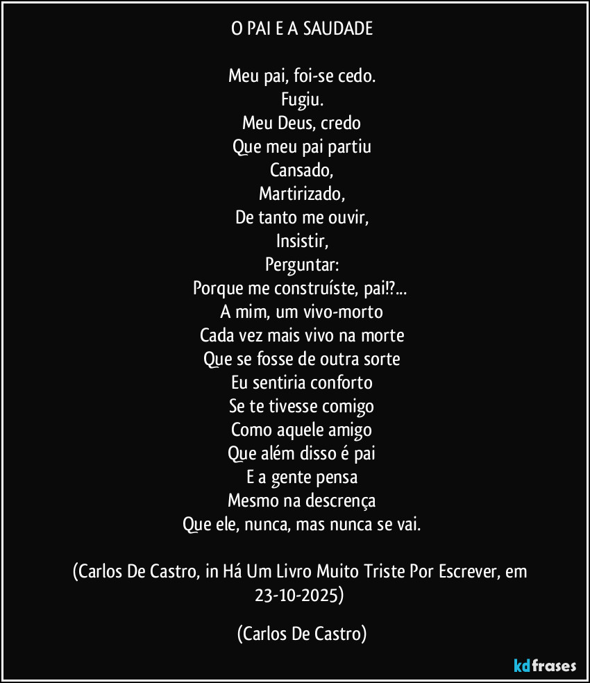 O PAI E A SAUDADE
Meu pai, foi-se cedo.
Fugiu.
Meu Deus, credo
Que meu pai partiu
Cansado,
Martirizado,
De tanto me ouvir,
Insistir,
Perguntar:
Porque me construíste, pai!?...
A mim, um vivo-morto
Cada vez mais vivo na morte
Que se fosse de outra sorte
Eu sentiria conforto
Se te tivesse comigo
Como aquele amigo
Que além disso é pai
E a gente pensa
Mesmo na descrença
Que ele, nunca, mas nunca se vai.
(Carlos De Castro, in Há Um Livro Muito Triste Por Escrever, em 23-10-2025) (Carlos De Castro)