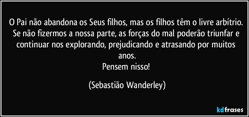 O Pai não abandona os Seus filhos, mas os filhos têm o livre arbítrio. 
Se não fizermos a nossa parte, as forças do mal poderão triunfar e continuar nos explorando, prejudicando e atrasando por muitos anos.
Pensem nisso! (Sebastião Wanderley)