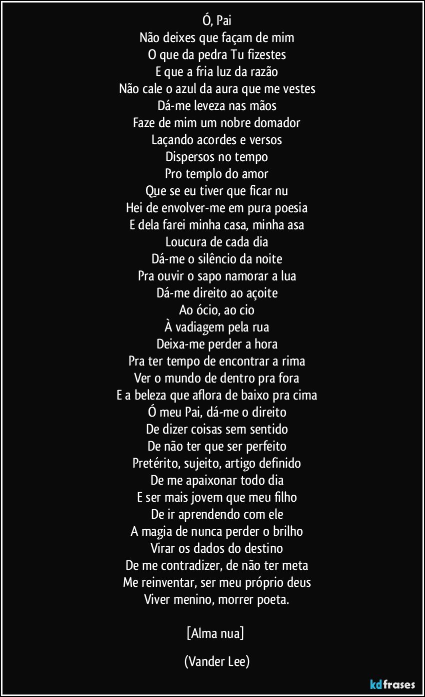 Ó, Pai
Não deixes que façam de mim
O que da pedra Tu fizestes
E que a fria luz da razão
Não cale o azul da aura que me vestes
Dá-me leveza nas mãos
Faze de mim um nobre domador
Laçando acordes e versos
Dispersos no tempo
Pro templo do amor
Que se eu tiver que ficar nu
Hei de envolver-me em pura poesia
E dela farei minha casa, minha asa
Loucura de cada dia
Dá-me o silêncio da noite
Pra ouvir o sapo namorar a lua
Dá-me direito ao açoite
Ao ócio, ao cio
À vadiagem pela rua
Deixa-me perder a hora
Pra ter tempo de encontrar a rima
Ver o mundo de dentro pra fora
E a beleza que aflora de baixo pra cima
Ó meu Pai, dá-me o direito
De dizer coisas sem sentido
De não ter que ser perfeito
Pretérito, sujeito, artigo definido
De me apaixonar todo dia
E ser mais jovem que meu filho
De ir aprendendo com ele
A magia de nunca perder o brilho
Virar os dados do destino
De me contradizer, de não ter meta
Me reinventar, ser meu próprio deus
Viver menino, morrer poeta.

[Alma nua] (Vander Lee)