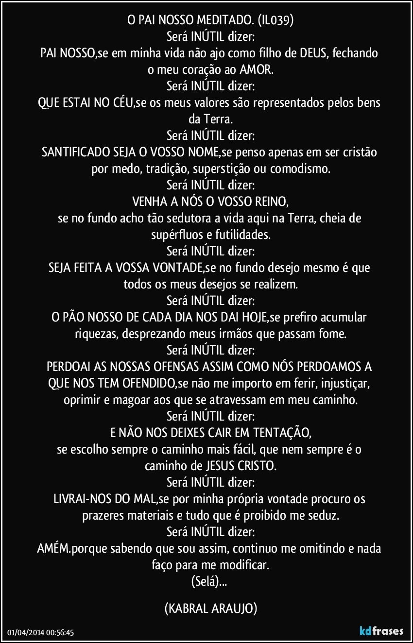 O PAI NOSSO MEDITADO. (IL039)
Será INÚTIL dizer:
PAI NOSSO,se em minha vida não ajo como filho de DEUS, fechando o meu coração ao AMOR.
Será INÚTIL dizer:
QUE ESTAI NO CÉU,se os meus valores são representados pelos bens da Terra.
Será INÚTIL dizer:
SANTIFICADO SEJA O VOSSO NOME,se penso apenas em ser cristão por medo, tradição, superstição ou comodismo.
Será INÚTIL dizer:
VENHA A NÓS O VOSSO REINO,
se no fundo acho tão sedutora a vida aqui na Terra, cheia de supérfluos e futilidades.
Será INÚTIL dizer:
SEJA FEITA A VOSSA VONTADE,se no fundo desejo mesmo é que todos os meus desejos se realizem.
Será INÚTIL dizer:
O PÃO NOSSO DE CADA DIA NOS DAI HOJE,se prefiro acumular riquezas, desprezando meus irmãos que passam fome.
Será INÚTIL dizer:
PERDOAI AS NOSSAS OFENSAS ASSIM COMO NÓS PERDOAMOS A QUE NOS TEM OFENDIDO,se não me importo em ferir, injustiçar, oprimir e magoar aos que se atravessam em meu caminho.
Será INÚTIL dizer:
E NÃO NOS DEIXES CAIR EM TENTAÇÃO,
se escolho sempre o caminho mais fácil, que nem sempre é o caminho de JESUS CRISTO.
Será INÚTIL dizer:
LIVRAI-NOS DO MAL,se por minha própria vontade procuro os prazeres materiais e tudo que é proibido me seduz.
Será INÚTIL dizer:
AMÉM.porque sabendo que sou assim, continuo me omitindo e nada faço para me modificar.
(Selá)... (KABRAL ARAUJO)