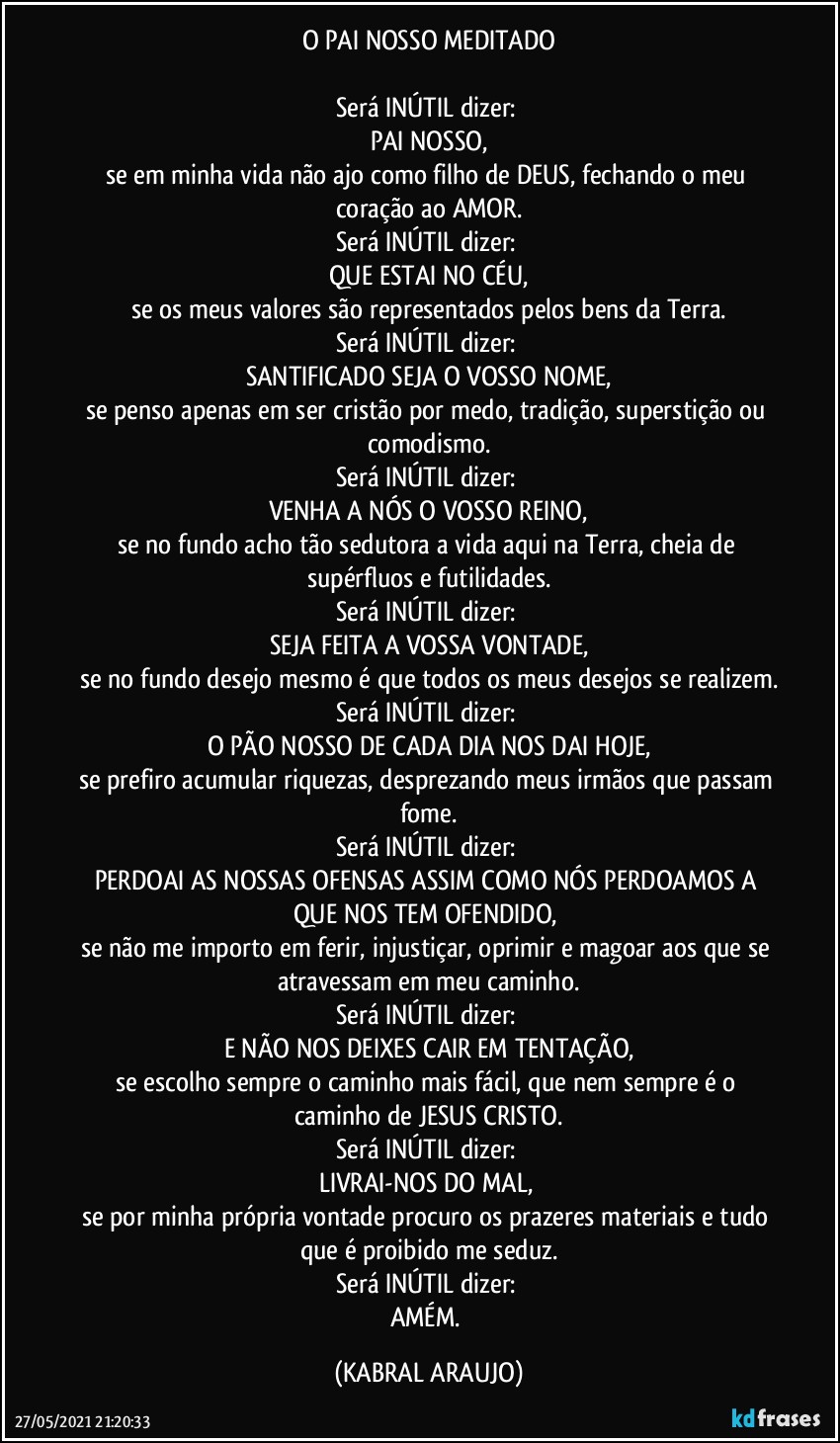 O PAI NOSSO MEDITADO

Será INÚTIL dizer: 
PAI NOSSO,
se em minha vida não ajo como filho de DEUS, fechando o meu coração ao AMOR.
Será INÚTIL dizer: 
QUE ESTAI NO CÉU,
se os meus valores são representados pelos bens da Terra.
Será INÚTIL dizer: 
SANTIFICADO SEJA O VOSSO NOME,
se penso apenas em ser cristão por medo, tradição, superstição ou comodismo.
Será INÚTIL dizer: 
VENHA A NÓS O VOSSO REINO,
se no fundo acho tão sedutora a vida aqui na Terra, cheia de supérfluos e futilidades.
Será INÚTIL dizer: 
SEJA FEITA A VOSSA VONTADE,
se no fundo desejo mesmo é que todos os meus desejos se realizem.
Será INÚTIL dizer: 
O PÃO NOSSO DE CADA DIA NOS DAI HOJE,
se prefiro acumular riquezas, desprezando meus irmãos que passam fome.
Será INÚTIL dizer: 
PERDOAI AS NOSSAS OFENSAS ASSIM COMO NÓS PERDOAMOS A QUE NOS TEM OFENDIDO, 
se não me importo em ferir, injustiçar, oprimir e magoar aos que se atravessam em meu caminho.
Será INÚTIL dizer: 
E NÃO NOS DEIXES CAIR EM TENTAÇÃO,
se escolho sempre o caminho mais fácil, que nem sempre é o caminho de JESUS CRISTO.
Será INÚTIL dizer: 
LIVRAI-NOS DO MAL, 
se por minha própria vontade procuro os prazeres materiais e tudo que é proibido me seduz.
Será INÚTIL dizer: 
AMÉM. (KABRAL ARAUJO)