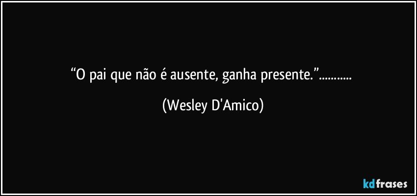 “O pai que não é ausente, ganha presente.”... (Wesley D'Amico)