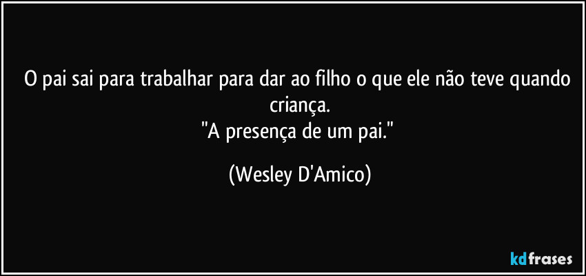 O pai sai para trabalhar para dar ao filho o que ele não teve quando criança.
"A presença de um pai." (Wesley D'Amico)