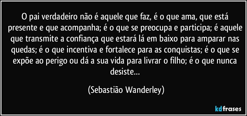 O pai verdadeiro não é aquele que faz, é o que ama, que está presente e que acompanha; é o que se preocupa e participa; é aquele que transmite a confiança que estará lá em baixo para amparar nas quedas; é o que incentiva e fortalece para as conquistas; é o que se expõe ao perigo ou dá a sua vida para livrar o filho; é o que nunca desiste… (Sebastião Wanderley)