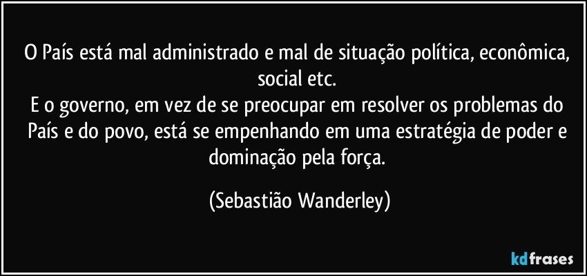 O País está mal administrado e mal de situação política, econômica, social etc. 
E o governo, em vez de se preocupar em resolver os problemas do País e do povo, está se empenhando em uma estratégia de poder e dominação pela força. (Sebastião Wanderley)