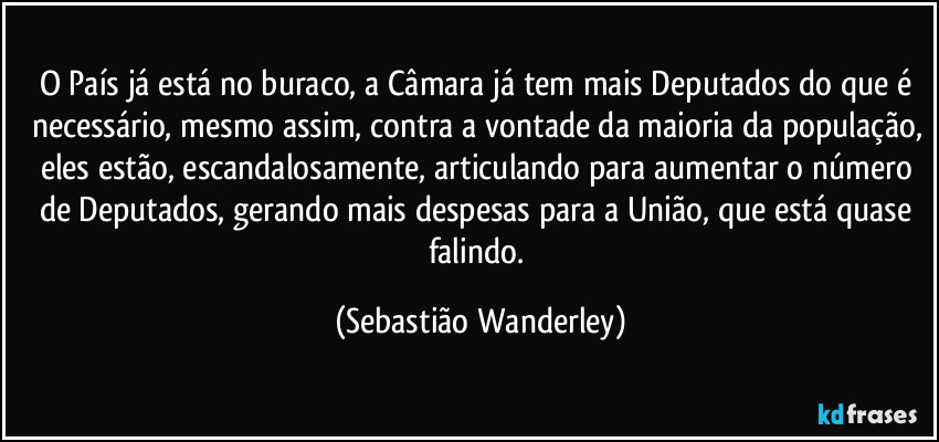 O País já está no buraco, a Câmara já tem mais Deputados do que é necessário, mesmo assim, contra a vontade da maioria da população, eles estão, escandalosamente, articulando para aumentar o número de Deputados, gerando mais despesas para a União, que está quase falindo. (Sebastião Wanderley)