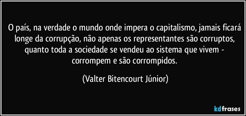 O país, na verdade o mundo onde impera o capitalismo, jamais ficará longe da corrupção, não apenas os representantes são corruptos, quanto toda a sociedade se vendeu ao sistema que vivem - corrompem e são corrompidos. (Valter Bitencourt Júnior)