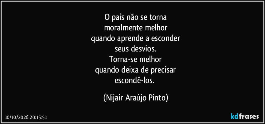O país não se torna
moralmente melhor
quando aprende a esconder
seus desvios.
Torna-se melhor
quando deixa de precisar
escondê-los. (Nijair Araújo Pinto)