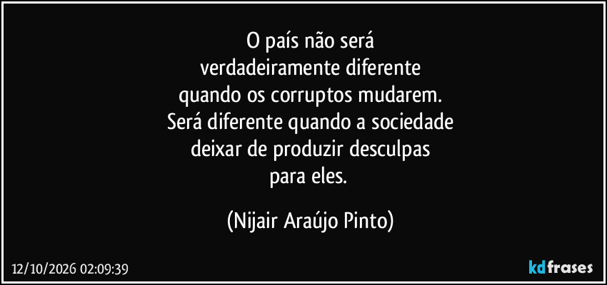 O país não será
verdadeiramente diferente
quando os corruptos mudarem.
Será diferente quando a sociedade
deixar de produzir desculpas
para eles. (Nijair Araújo Pinto)