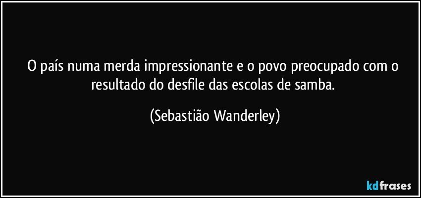 O país numa merda impressionante e o povo preocupado com o resultado do desfile das escolas de samba. (Sebastião Wanderley)