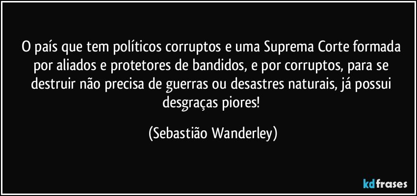 O país que tem políticos corruptos e uma Suprema Corte formada por aliados e protetores de bandidos, e por corruptos, para se destruir não precisa de guerras ou desastres naturais, já possui desgraças piores! (Sebastião Wanderley)