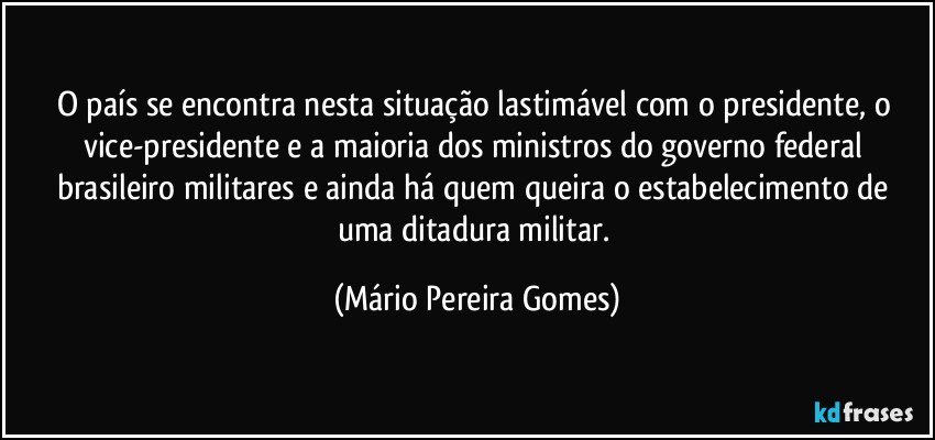 O país se encontra nesta situação lastimável com o presidente, o vice-presidente e a maioria dos ministros do governo federal brasileiro militares e ainda há quem queira o estabelecimento de uma ditadura militar. (Mário Pereira Gomes)