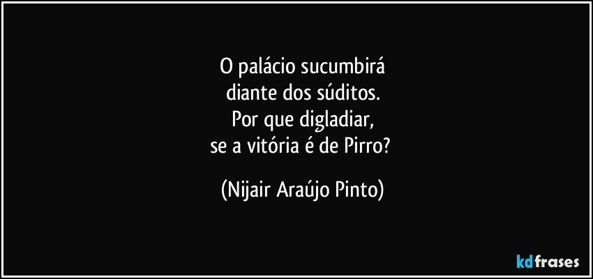 O palácio sucumbirá
diante dos súditos.
Por que digladiar,
se a vitória é de Pirro? (Nijair Araújo Pinto)