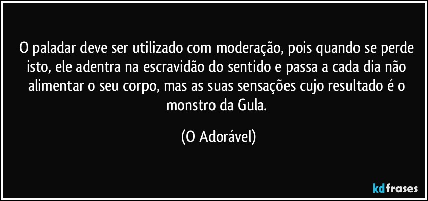 O paladar deve ser utilizado com moderação,  pois quando se perde isto, ele adentra na  escravidão do sentido e passa a cada dia não  alimentar o seu corpo, mas as suas sensações  cujo resultado é o monstro da Gula. (O Adorável)