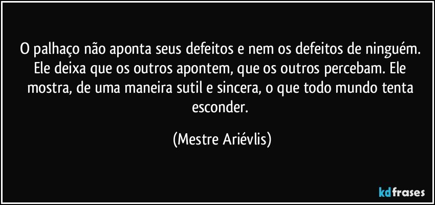 O palhaço não aponta seus defeitos e nem os defeitos de ninguém. Ele deixa que os outros apontem, que os outros percebam. Ele mostra, de uma maneira sutil e sincera, o que todo mundo tenta esconder. (Mestre Ariévlis)