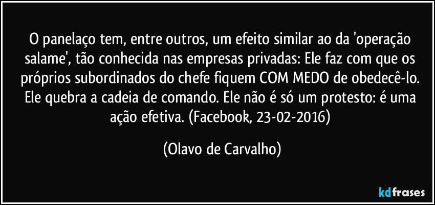 O panelaço tem, entre outros, um efeito similar ao da 'operação salame', tão conhecida nas empresas privadas: Ele faz com que os próprios subordinados do chefe fiquem COM MEDO de obedecê-lo. Ele quebra a cadeia de comando. Ele não é só um protesto: é uma ação efetiva. (Facebook, 23-02-2016) (Olavo de Carvalho)