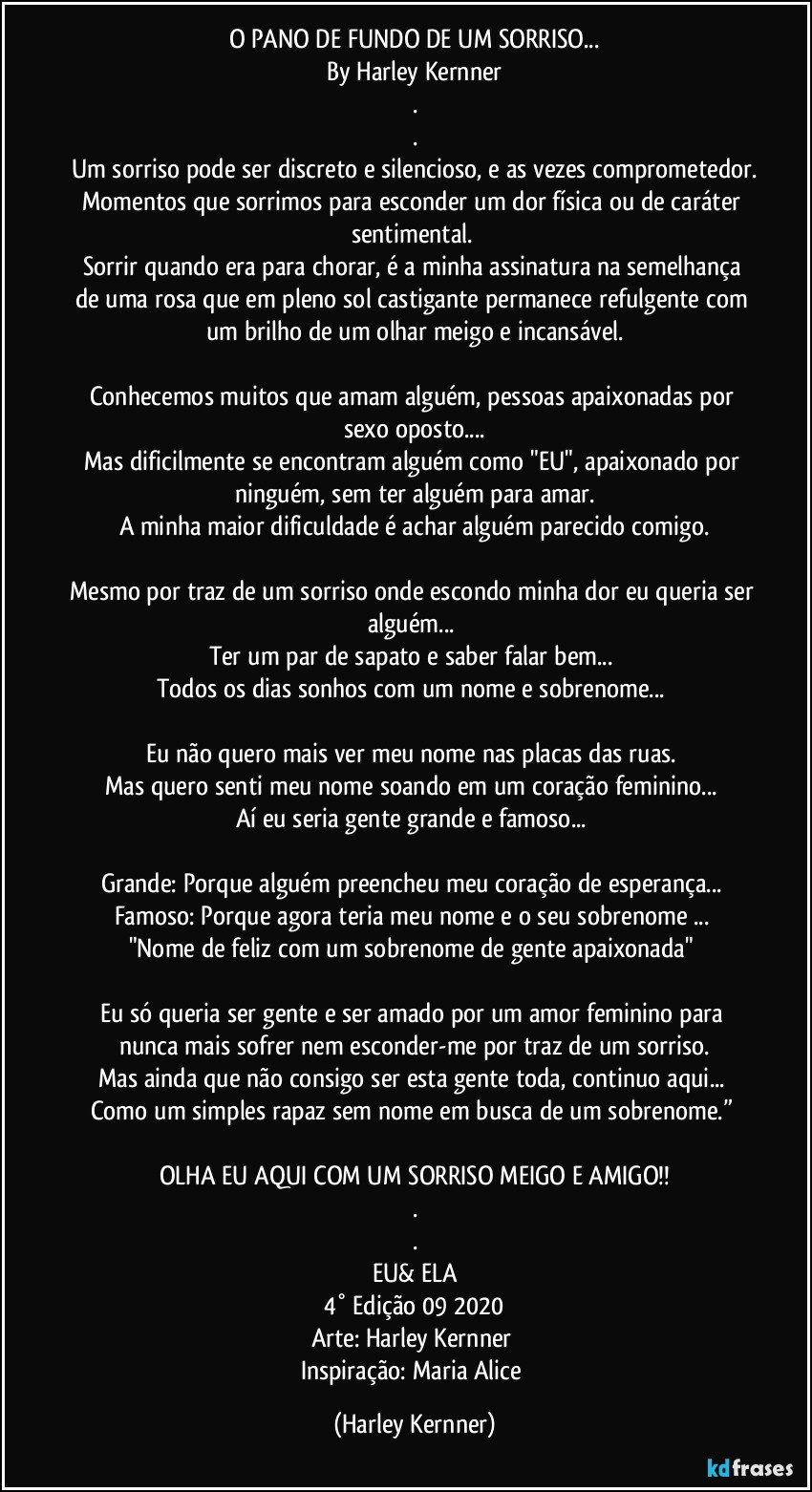 O PANO DE FUNDO DE UM SORRISO...
By Harley Kernner
.
.
Um sorriso pode ser discreto e silencioso, e as vezes comprometedor.
Momentos que sorrimos para esconder um dor física ou de caráter sentimental. 
Sorrir quando era para chorar, é a minha assinatura na semelhança de uma rosa que em pleno sol castigante permanece refulgente com um brilho de um olhar meigo e incansável.

Conhecemos muitos que amam alguém, pessoas apaixonadas por sexo oposto...
Mas dificilmente se encontram alguém como "EU", apaixonado por ninguém, sem ter alguém para amar.
A minha maior dificuldade é achar alguém parecido comigo.

Mesmo por traz de um sorriso onde escondo minha dor eu queria ser alguém... 
Ter um par de sapato e saber falar bem... 
Todos os dias sonhos com um nome e sobrenome... 

Eu não quero mais ver meu nome nas placas das ruas. 
Mas quero senti meu nome soando em um coração feminino... 
Aí eu seria gente grande e famoso... 

Grande:  Porque alguém preencheu meu coração de esperança... Famoso: Porque agora teria meu nome e o seu sobrenome ... 
"Nome de feliz com um sobrenome de gente apaixonada" 

Eu só queria ser gente e ser amado por um amor feminino para nunca mais sofrer nem esconder-me por traz de um sorriso.
Mas ainda que não consigo ser esta gente toda, continuo aqui... 
Como um simples rapaz sem nome em busca de um sobrenome.” 

OLHA EU AQUI COM UM SORRISO MEIGO E AMIGO!!
.
.
EU& ELA
4° Edição 09 2020
Arte: Harley Kernner  
Inspiração: Maria Alice (Harley Kernner)