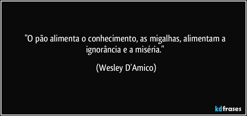 "O pão alimenta o conhecimento, as migalhas, alimentam a ignorância e a miséria." (Wesley D'Amico)