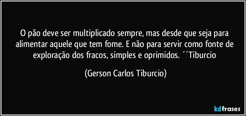 O pão deve ser multiplicado sempre, mas desde que seja para alimentar aquele que tem fome. E não para servir como fonte de exploração dos fracos, simples e oprimidos. ´´Tiburcio (Gerson Carlos Tiburcio)