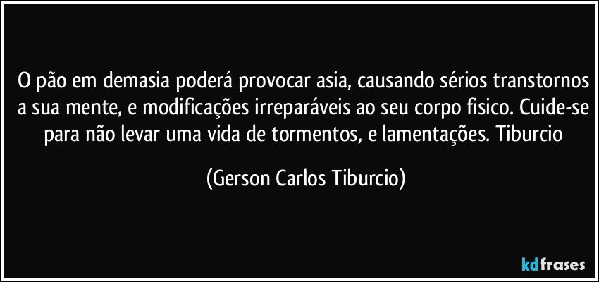 O pão em demasia poderá provocar asia, causando sérios transtornos a sua mente, e modificações irreparáveis ao seu corpo fisico. Cuide-se para não levar uma vida de tormentos, e lamentações.  Tiburcio (Gerson Carlos Tiburcio)