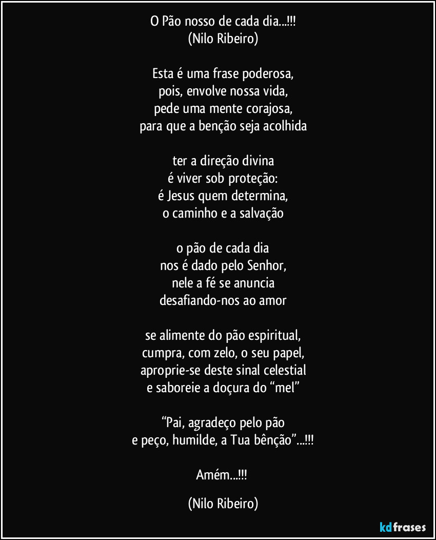 O Pão nosso de cada dia...!!!
(Nilo Ribeiro)

Esta é uma frase poderosa,
pois, envolve nossa vida,
pede uma mente corajosa,
para que a benção seja acolhida

ter a direção divina
é viver sob proteção:
é Jesus quem determina,
o caminho e a salvação

o pão de cada dia
nos é dado pelo Senhor,
nele a fé se anuncia
desafiando-nos ao amor

se alimente do pão espiritual,
cumpra, com zelo, o seu papel,
aproprie-se deste sinal celestial
e saboreie a doçura do “mel”

“Pai, agradeço pelo pão
e peço, humilde, a Tua bênção”...!!!

Amém...!!! (Nilo Ribeiro)