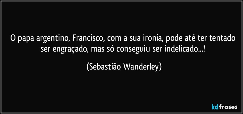 O papa argentino, Francisco, com a sua ironia, pode até ter tentado ser engraçado, mas só conseguiu ser indelicado...! (Sebastião Wanderley)