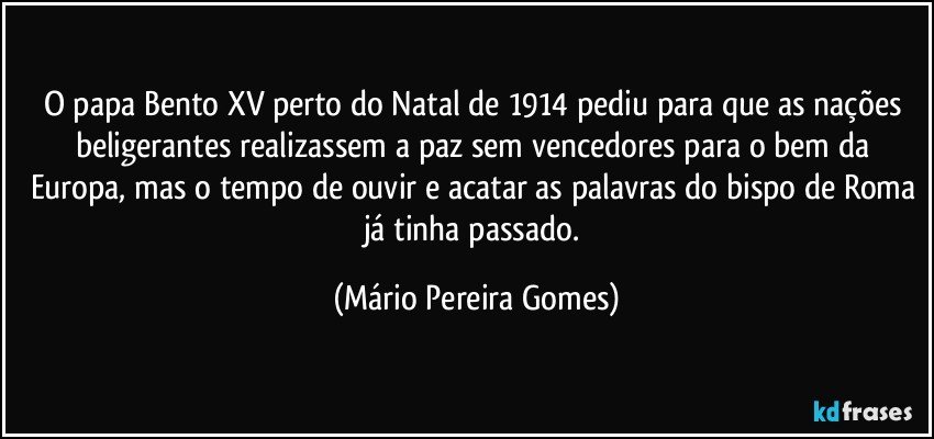 O papa Bento XV perto do Natal de 1914 pediu para que as nações beligerantes realizassem a paz sem vencedores para o bem da Europa, mas o tempo de ouvir e acatar as palavras do bispo de Roma já tinha passado. (Mário Pereira Gomes)