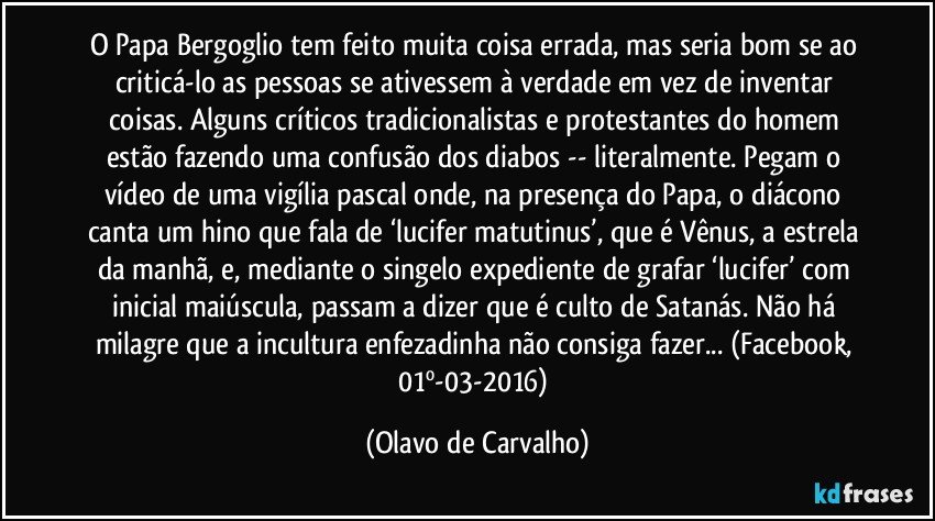 O Papa Bergoglio tem feito muita coisa errada, mas seria bom se ao criticá-lo as pessoas se ativessem à verdade em vez de inventar coisas. Alguns críticos tradicionalistas e protestantes do homem estão fazendo uma confusão dos diabos -- literalmente. Pegam o vídeo de uma vigília pascal onde, na presença do Papa, o diácono canta um hino que fala de ‘lucifer matutinus’, que é Vênus, a estrela da manhã, e, mediante o singelo expediente de grafar ‘lucifer’ com inicial maiúscula, passam a dizer que é culto de Satanás. Não há milagre que a incultura enfezadinha não consiga fazer... (Facebook, 01º-03-2016) (Olavo de Carvalho)