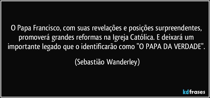 O Papa Francisco, com suas revelações e posições surpreendentes, promoverá grandes reformas na Igreja Católica. E deixará um importante legado que o identificarão como "O PAPA DA VERDADE". (Sebastião Wanderley)