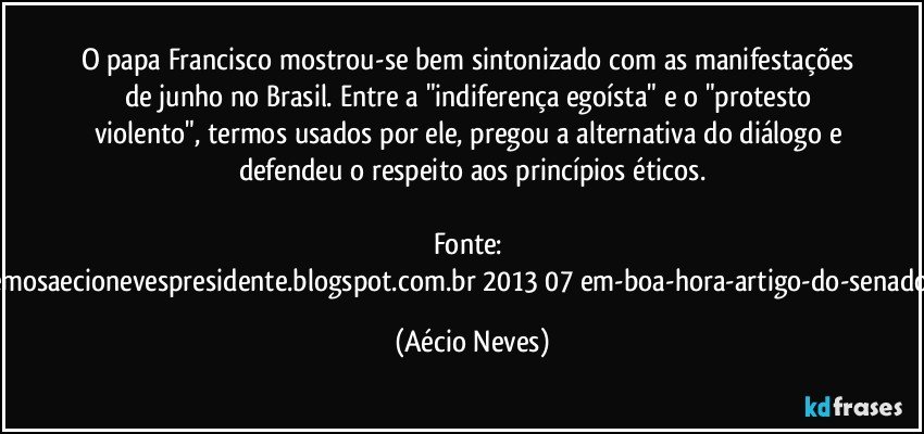 O papa Francisco mostrou-se bem sintonizado com as manifestações de junho no Brasil. Entre a "indiferença egoísta" e o "protesto violento", termos usados por ele, pregou a alternativa do diálogo e defendeu o respeito aos princípios éticos.

Fonte: http://queremosaecionevespresidente.blogspot.com.br/2013/07/em-boa-hora-artigo-do-senador-aecio.html (Aécio Neves)