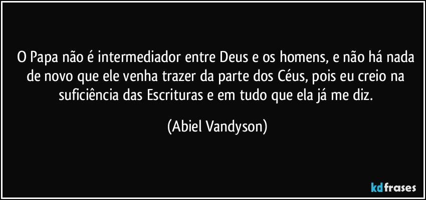 O Papa não é intermediador entre Deus e os homens, e não há nada de novo que ele venha trazer da parte dos Céus, pois eu creio na suficiência das Escrituras e em tudo que ela já me diz. (Abiel Vandyson)