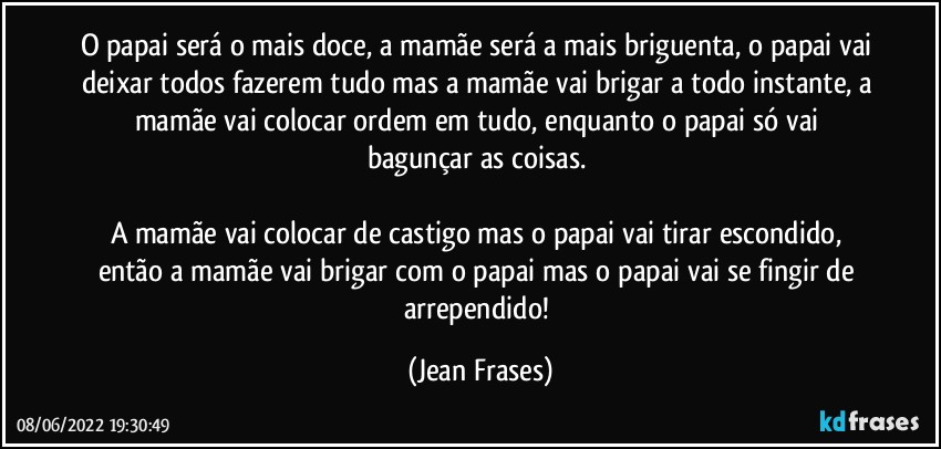 O papai será o mais doce, a mamãe será a mais briguenta, o papai vai deixar todos fazerem tudo mas a mamãe vai brigar a todo instante, a mamãe vai colocar ordem em tudo, enquanto o papai só vai bagunçar as coisas. 

A mamãe vai colocar de castigo mas o papai vai tirar escondido, então a mamãe vai brigar com o papai mas o papai vai se fingir de arrependido! (Jean Frases)