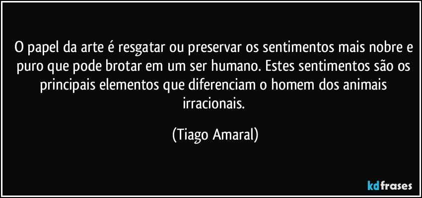 O papel da arte é resgatar ou preservar os sentimentos mais nobre e puro que pode brotar em um ser humano. Estes sentimentos são os principais elementos que diferenciam o homem dos animais irracionais. (Tiago Amaral)