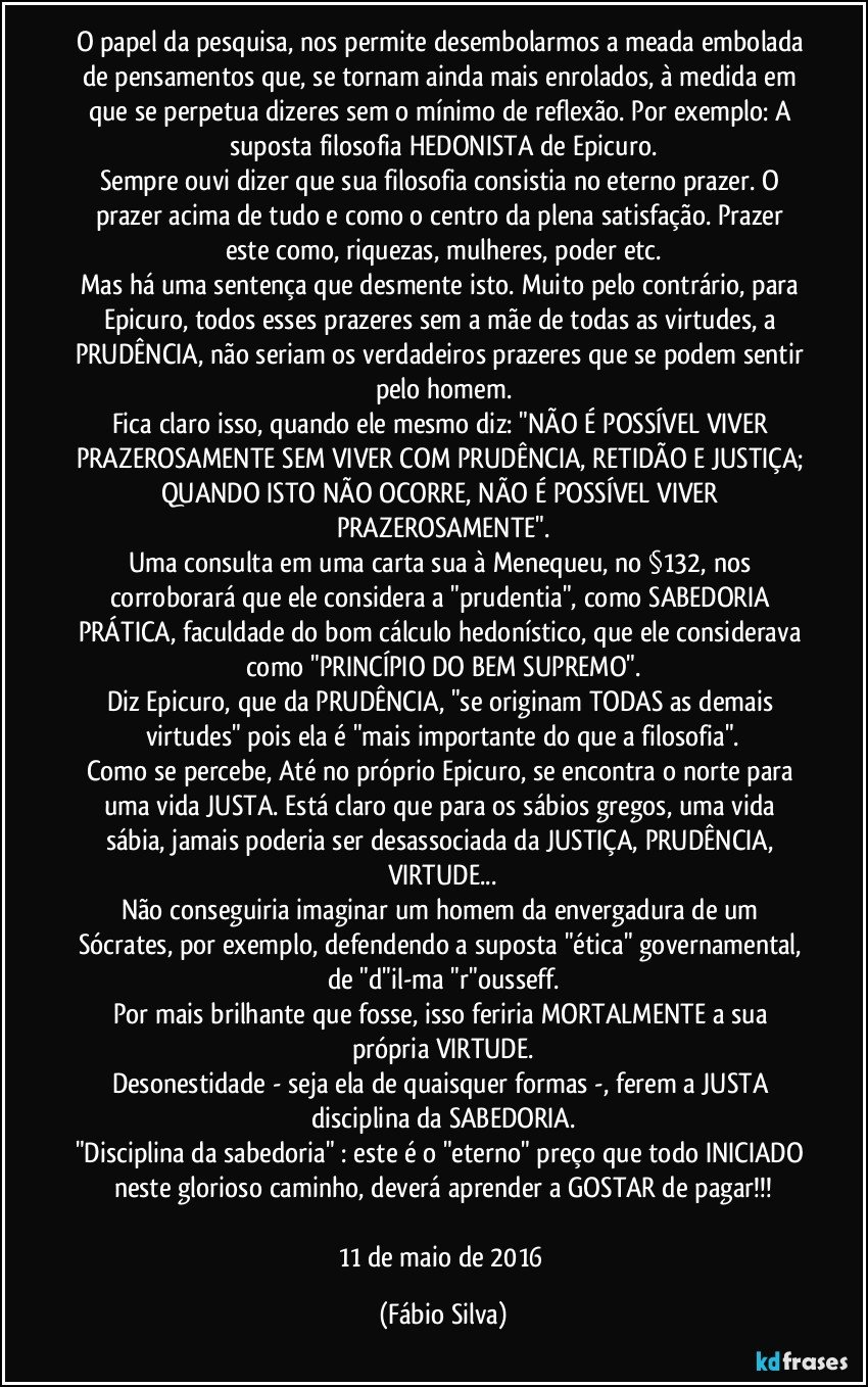 O papel da pesquisa, nos permite desembolarmos a meada embolada de pensamentos que, se tornam ainda mais enrolados, à medida em que se perpetua dizeres sem o mínimo de reflexão. Por exemplo: A suposta filosofia HEDONISTA de Epicuro.
Sempre ouvi dizer que sua filosofia consistia no eterno prazer. O prazer acima de tudo e como o centro da plena satisfação. Prazer este como, riquezas, mulheres, poder etc.
Mas há uma sentença que desmente isto. Muito pelo contrário, para Epicuro, todos esses prazeres sem a mãe de todas as virtudes, a PRUDÊNCIA, não seriam os verdadeiros prazeres que se podem sentir pelo homem.
Fica claro isso, quando ele mesmo diz: "NÃO É POSSÍVEL VIVER PRAZEROSAMENTE SEM VIVER COM PRUDÊNCIA, RETIDÃO E JUSTIÇA; QUANDO ISTO NÃO OCORRE, NÃO É POSSÍVEL VIVER PRAZEROSAMENTE".
Uma consulta em uma carta sua à Menequeu, no §132, nos corroborará que ele considera a "prudentia", como SABEDORIA PRÁTICA, faculdade do bom cálculo hedonístico, que ele considerava como "PRINCÍPIO DO BEM SUPREMO".
Diz Epicuro, que da PRUDÊNCIA, "se originam TODAS as demais virtudes" pois ela é "mais importante do que a filosofia".
Como se percebe, Até no próprio Epicuro, se encontra o norte para uma vida JUSTA. Está claro que para os sábios gregos, uma vida sábia, jamais poderia ser desassociada da JUSTIÇA, PRUDÊNCIA, VIRTUDE...
Não conseguiria imaginar um homem da envergadura de um Sócrates, por exemplo, defendendo a suposta "ética" governamental, de "d"il-ma "r"ousseff.
Por mais brilhante que fosse, isso feriria MORTALMENTE a sua própria VIRTUDE.
Desonestidade - seja ela de quaisquer formas -, ferem a JUSTA disciplina da SABEDORIA.
"Disciplina da sabedoria" : este é o "eterno" preço que todo INICIADO neste glorioso caminho, deverá aprender a GOSTAR de pagar!!!

11 de maio de 2016 (Fábio Silva)