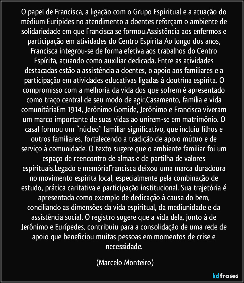 O papel de Francisca, a ligação com o Grupo Espiritual e a atuação do médium Eurípides no atendimento a doentes reforçam o ambiente de solidariedade em que Francisca se formou.Assistência aos enfermos e participação em atividades do Centro Espírita Ao longo dos anos, Francisca integrou-se de forma efetiva aos trabalhos do Centro Espírita, atuando como auxiliar dedicada. Entre as atividades destacadas estão a assistência a doentes, o apoio aos familiares e a participação em atividades educativas ligadas à doutrina espírita. O compromisso com a melhoria da vida dos que sofrem é apresentado como traço central de seu modo de agir.Casamento, família e vida comunitáriaEm 1914, Jerônimo Gomide, Jerônimo e Francisca viveram um marco importante de suas vidas ao unirem-se em matrimônio. O casal formou um “núcleo” familiar significativo, que incluiu filhos e outros familiares, fortalecendo a tradição de apoio mútuo e de serviço à comunidade. O texto sugere que o ambiente familiar foi um espaço de reencontro de almas e de partilha de valores espirituais.Legado e memóriaFrancisca deixou uma marca duradoura no movimento espírita local, especialmente pela combinação de estudo, prática caritativa e participação institucional. Sua trajetória é apresentada como exemplo de dedicação à causa do bem, conciliando as dimensões da vida espiritual, da mediunidade e da assistência social. O registro sugere que a vida dela, junto à de Jerônimo e Eurípedes, contribuiu para a consolidação de uma rede de apoio que beneficiou muitas pessoas em momentos de crise e necessidade. (Marcelo Monteiro)