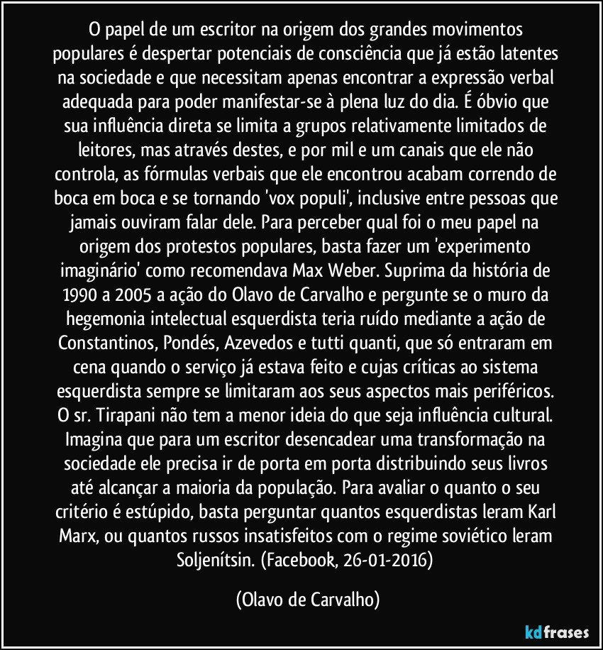 O papel de um escritor na origem dos grandes movimentos populares é despertar potenciais de consciência que já estão latentes na sociedade e que necessitam apenas encontrar a expressão verbal adequada para poder manifestar-se à plena luz do dia. É óbvio que sua influência direta se limita a grupos relativamente limitados de leitores, mas através destes, e por mil e um canais que ele não controla, as fórmulas verbais que ele encontrou acabam correndo de boca em boca e se tornando 'vox populi', inclusive entre pessoas que jamais ouviram falar dele. Para perceber qual foi o meu papel na origem dos protestos populares, basta fazer um 'experimento imaginário' como recomendava Max Weber. Suprima da história de 1990 a 2005 a ação do Olavo de Carvalho e pergunte se o muro da hegemonia intelectual esquerdista teria ruído mediante a ação de Constantinos, Pondés, Azevedos e tutti quanti, que só entraram em cena quando o serviço já estava feito e cujas críticas ao sistema esquerdista sempre se limitaram aos seus aspectos mais periféricos. O sr. Tirapani não tem a menor ideia do que seja influência cultural. Imagina que para um escritor desencadear uma transformação na sociedade ele precisa ir de porta em porta distribuindo seus livros até alcançar a maioria da população. Para avaliar o quanto o seu critério é estúpido, basta perguntar quantos esquerdistas leram Karl Marx, ou quantos russos insatisfeitos com o regime soviético leram Soljenítsin. (Facebook, 26-01-2016) (Olavo de Carvalho)