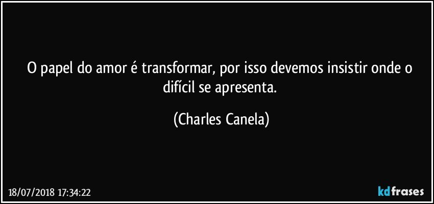 O papel do amor é transformar, por isso devemos insistir onde o difícil se apresenta. (Charles Canela)