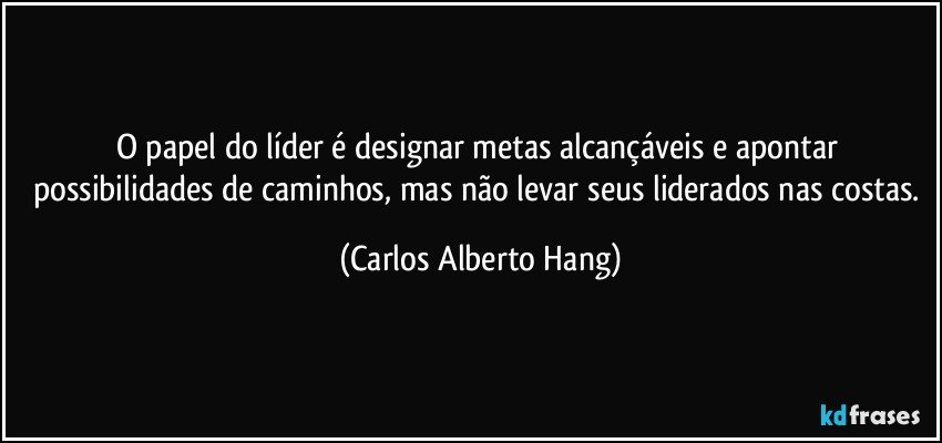 O papel do líder é designar metas alcançáveis e apontar possibilidades de caminhos, mas não levar seus liderados nas costas. (Carlos Alberto Hang)