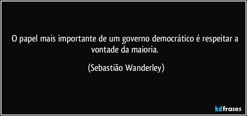 O papel mais importante de um governo democrático é respeitar a vontade da maioria. (Sebastião Wanderley)