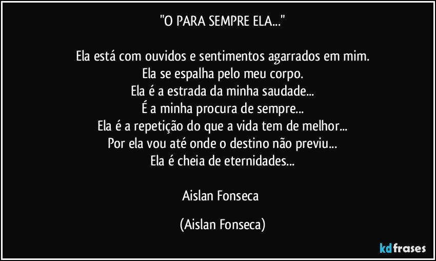 "O PARA SEMPRE ELA..."

Ela está com ouvidos e sentimentos agarrados em mim.
Ela se espalha pelo meu corpo.
Ela é a estrada da minha saudade...
É a minha procura de sempre...
Ela é a repetição do que a vida tem de melhor...
Por ela vou até onde o destino não previu...
Ela é cheia de eternidades...

Aislan Fonseca (Aislan Fonseca)