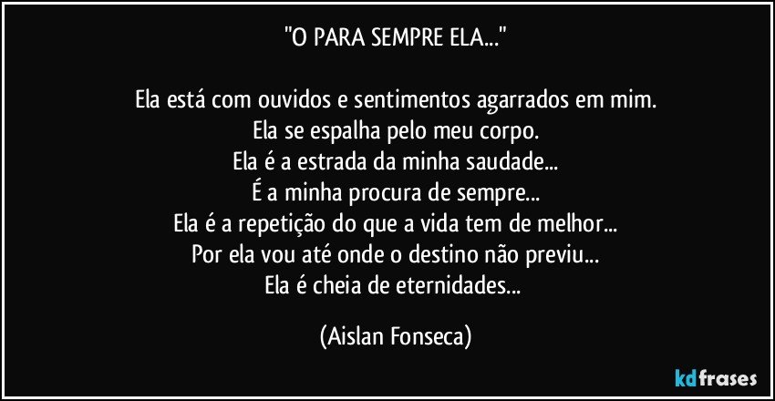 "O PARA SEMPRE ELA..."

Ela está com ouvidos e sentimentos agarrados em mim.
Ela se espalha pelo meu corpo.
Ela é a estrada da minha saudade...
É a minha procura de sempre...
Ela é a repetição do que a vida tem de melhor...
Por ela vou até onde o destino não previu...
Ela é cheia de eternidades... (Aislan Fonseca)