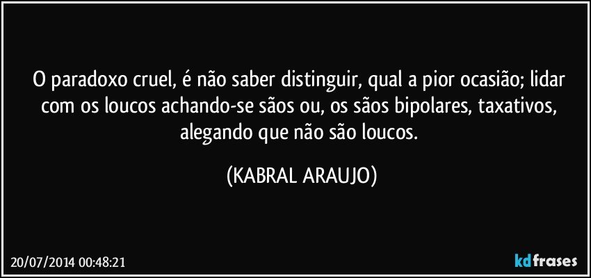 O paradoxo cruel, é não saber distinguir, qual a pior ocasião; lidar com os loucos achando-se sãos ou, os sãos bipolares, taxativos, alegando que não são loucos. (KABRAL ARAUJO)