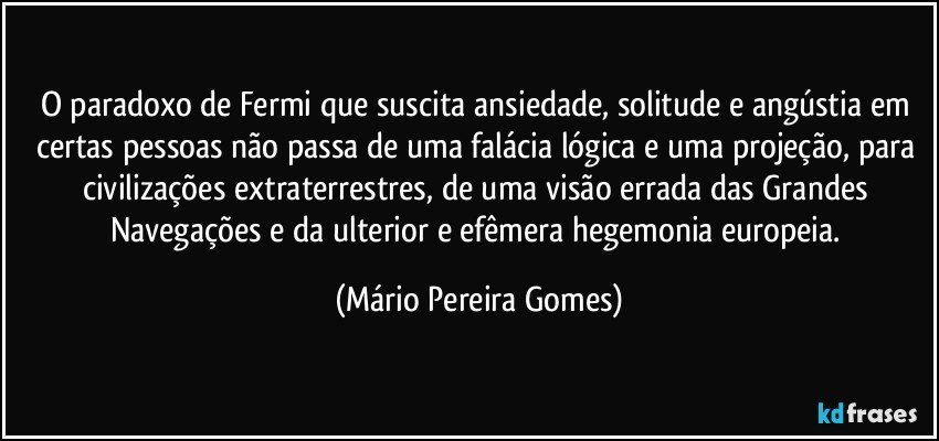 O paradoxo de Fermi que suscita ansiedade, solitude e angústia em certas pessoas não passa de uma falácia lógica e uma projeção, para civilizações extraterrestres, de uma visão errada das Grandes Navegações e da ulterior e efêmera hegemonia europeia. (Mário Pereira Gomes)