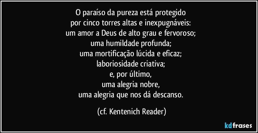 O paraíso da pureza está protegido 
por cinco torres altas e inexpugnáveis: 
um amor a Deus de alto grau e fervoroso; 
uma humildade profunda; 
uma mortificação lúcida e eficaz; 
laboriosidade criativa; 
e, por último, 
uma alegria nobre, 
uma alegria que nos dá descanso. (cf. Kentenich Reader)