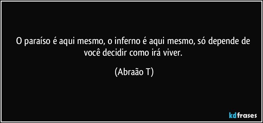 O paraíso é aqui mesmo, o inferno é aqui mesmo, só depende de você decidir como irá viver. (Abraão T)
