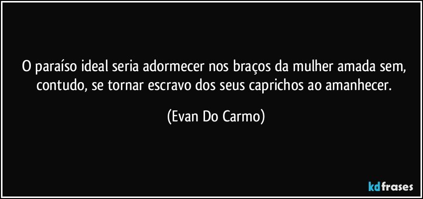 O paraíso ideal seria adormecer nos braços da mulher amada sem, contudo, se tornar escravo dos seus caprichos ao amanhecer. (Evan Do Carmo)