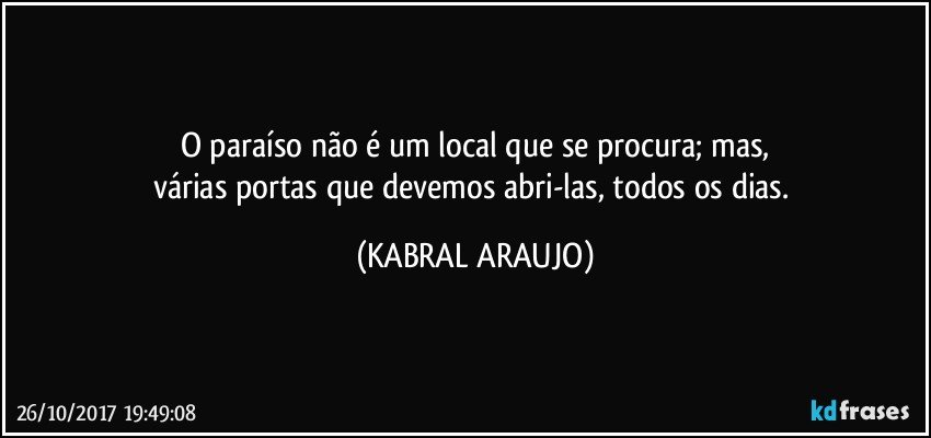 O paraíso não é um local que se procura; mas,
várias portas que devemos abri-las, todos os dias. (KABRAL ARAUJO)