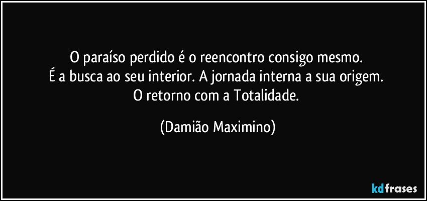 O paraíso perdido é o reencontro consigo mesmo. 
É a busca ao seu interior. A jornada interna a sua origem. 
O retorno com a Totalidade. (Damião Maximino)