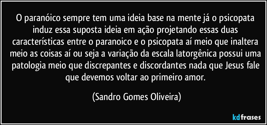 O paranóico sempre tem uma ideia base na mente já o psicopata induz essa suposta ideia em ação projetando essas duas características entre o paranoico e o psicopata aí meio que inaltera meio as coisas aí ou seja a variação da escala latorgênica possui uma patologia meio que discrepantes e discordantes nada que Jesus fale que devemos voltar ao primeiro amor. (Sandro Gomes Oliveira)