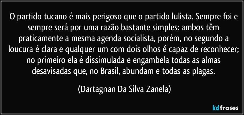 O partido tucano é mais perigoso que o partido lulista. Sempre foi e sempre será por uma razão bastante simples: ambos têm praticamente a mesma agenda socialista, porém, no segundo a loucura é clara e qualquer um com dois olhos é capaz de reconhecer; no primeiro ela é dissimulada e engambela todas as almas desavisadas que, no Brasil, abundam e todas as plagas. (Dartagnan Da Silva Zanela)